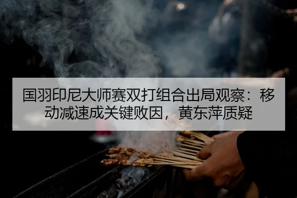 国羽印尼大师赛双打组合出局观察：移动减速成关键败因，黄东萍质疑